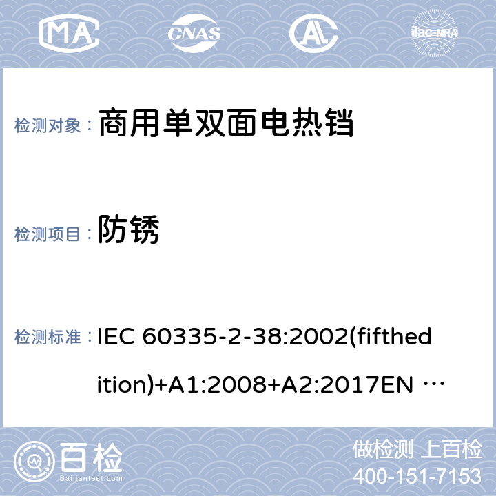 防锈 家用和类似用途电器的安全 商用单双面电热铛的特殊要求 IEC 60335-2-38:2002(fifthedition)+A1:2008+A2:2017
EN 60335-2-38:2003+A1:2008
GB 4706.37-2008 31