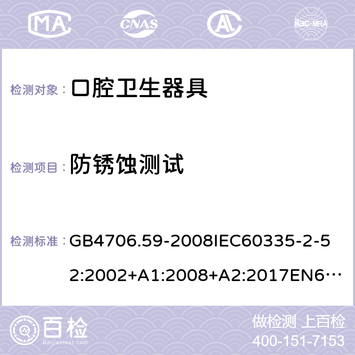 防锈蚀测试 家用和类似用途电器的安全口腔卫生器具的特殊要求 GB4706.59-2008
IEC60335-2-52:2002+A1:2008+A2:2017
EN60335-2-52:2003+A1:2008+A11:2010+AC:2012+A12:2019
AS/NZS60335.2.52:2006+A1:2009AS/NZS60335.2.52:2018SANS60335-2-52:2009(Ed.3.01) 31