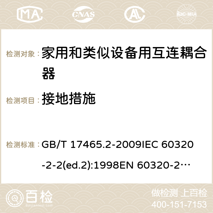 接地措施 家用和类似用途的器具耦合器第2部分:家用和类似设备用互连耦合器 GB/T 17465.2-2009
IEC 60320-2-2(ed.2):1998
EN 60320-2-2:1998
BS EN 60320-2-2:1999
DIN 60320-2-2:1999
AS/NZS 60320.2.2:2004 11