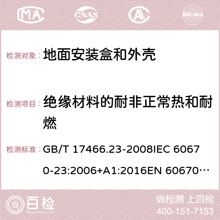 绝缘材料的耐非正常热和耐燃 家用和类似用途固定式电气装置的电器附件安装盒和外壳　第23部分：地面安装盒和外壳的特殊要求 GB/T 17466.23-2008
IEC 60670-23:2006+A1:2016
EN 60670-23:2008 18