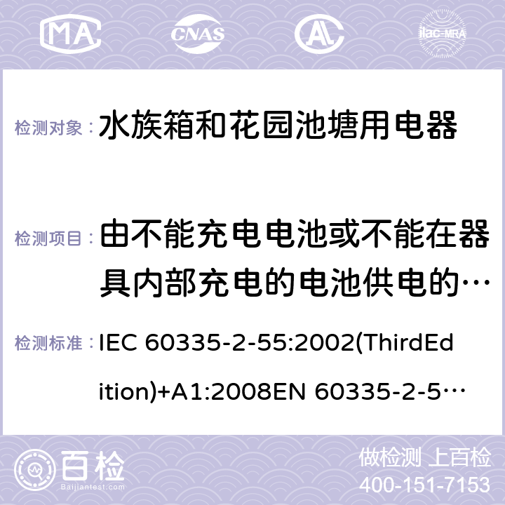 由不能充电电池或不能在器具内部充电的电池供电的器具 家用和类似用途电器的安全 水族箱和花园池塘用电器的特殊要求 IEC 60335-2-55:2002(ThirdEdition)+A1:2008EN 60335-2-55:2003+A1:2008+A11:2018AS/NZS 60335.2.55:2011GB 4706.67-2008 附录S