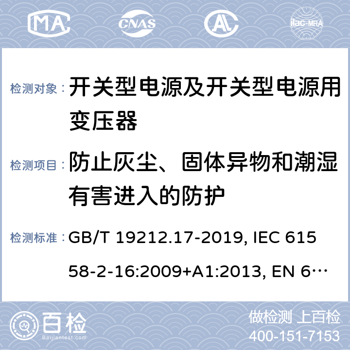 防止灰塵、固體異物和潮濕有害進(jìn)入的防護(hù) 開(kāi)關(guān)型電源及開(kāi)關(guān)型電源用變壓器的特殊要求 GB/T 19212.17-2019, IEC 61558-2-16:2009+A1:2013, EN 61558-2-16:2009+A1:2013, AS/NZS 61558.2.16:2010+A2:2012+A3:2014 17