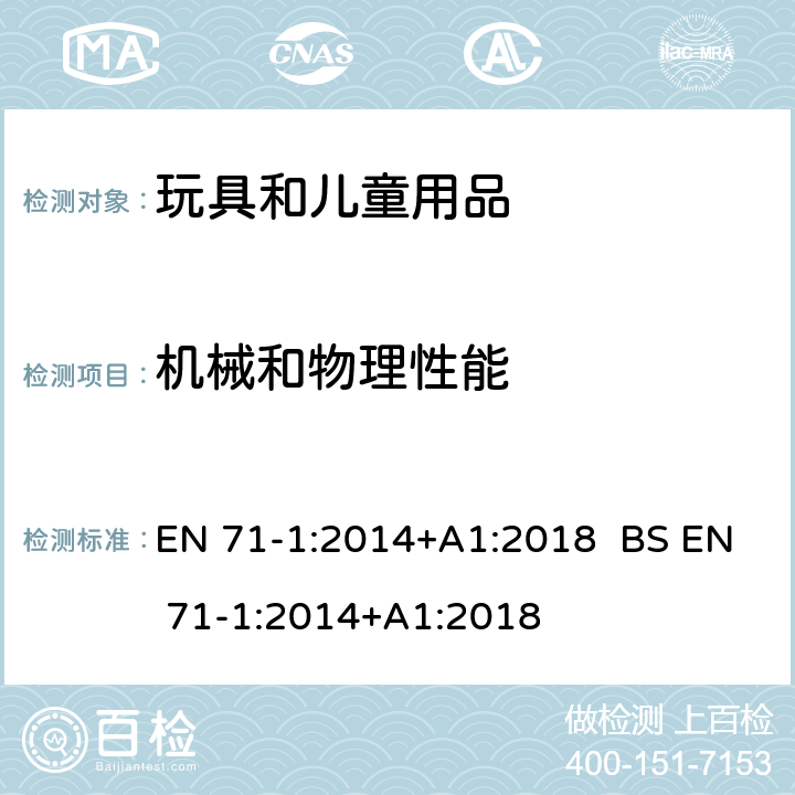 機械和物理性能 玩具安全 第1部分：機械和物理性能 EN 71-1:2014+A1:2018 BS EN 71-1:2014+A1:2018 條款 4.1 材料清潔度，4.2 組裝，4.3 柔軟塑料薄膜，4.4 玩具袋，4.5 玻璃，4.6膨脹材料，4.7邊緣，4.8 尖端與金屬，4.9 突出物，4.10 相對運動部件，4.12 氣球，4.14 封閉式玩具，4.17 彈射玩具，4.18 水上玩具和充氣玩具，4.19 玩具專用火藥帽和使用火藥帽的玩具，4.21 熱源（不是由電源提供）玩具，4.22 小球，4.24 悠悠球，5.1 一般要求，5.2 軟體填充材料和玩具的軟體填充部分，5.3 塑料薄膜，5.4 玩具上的繩索、鏈和電線，5.5 液體填充玩具，5.7 玻璃和瓷器，5.8 某些玩具的形狀和大小，5.9 包含單絲纖維的玩具，5.10 小球，5.11 玩偶，5.12 半球形玩具，5.13 吸盤，5.14 完全或部分圍在脖子上的帶子，5.15 附拉動用繩索的雪橇，6 包裝，7 警告、標識和說明，8.1 一般要求，8.2 小物體圓筒，8.3 扭力測試，8.4 拉力測試，8.5 跌落測試，8.7 沖擊測試，8.8 壓力測試，8.9 浸泡測試，8.10 零部件件的可觸及性，8.11 銳利邊緣，8.12 尖端，8.13 金屬絲的撓曲性，8.14 膨脹材料，8.15 液體填充玩具的滲漏，8.16 特定玩具的幾何形狀，8.18 折疊或滑動機制