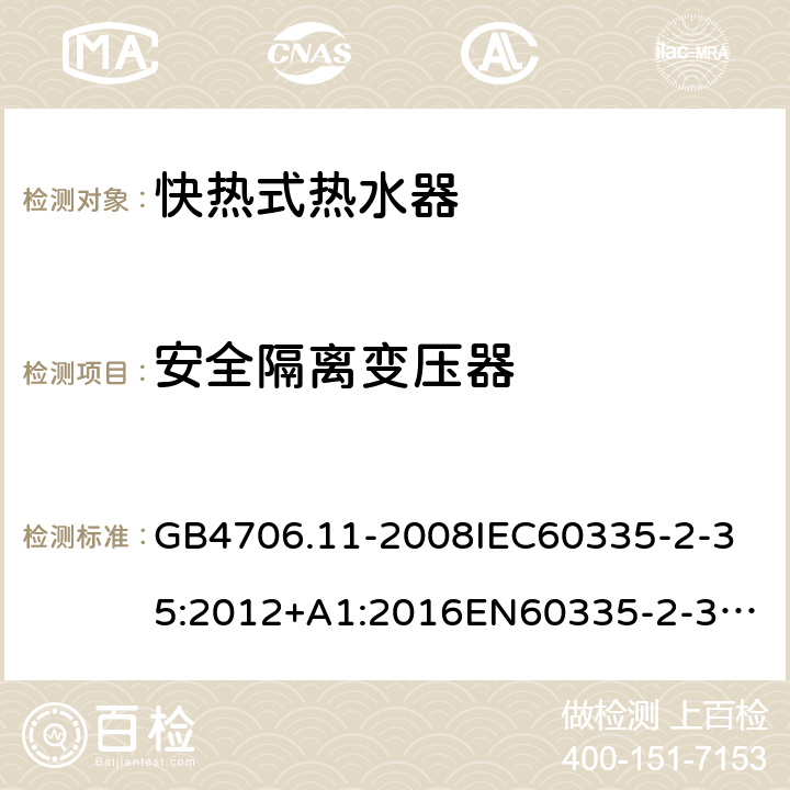 安全隔离变压器 家用和类似用途电器的安全快热式热水器的特殊要求 GB4706.11-2008
IEC60335-2-35:2012+A1:2016
EN60335-2-35:2002+A1:2007+A2:2011
EN60335-2-35:2016+A1:2019
AS/NZS60335.2.35:2013+A1:2017
SANS60335-2-35:2015(Ed.4.00) 附录G