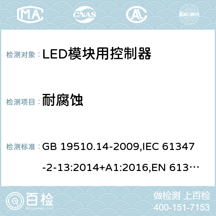 耐腐蚀 灯的控制装置 第14部分:LED模块用直流或交流电子控制装置的特殊要求 GB 19510.14-2009,
IEC 61347-2-13:2014+A1:2016,
EN 61347-2-13:2014/A1:2017,
AS/NZS IEC 61347.2.13:2013,
AS IEC 61347.2.13:2018,J61347-2-13(H29),JIS C 8147-2-13:2017 21