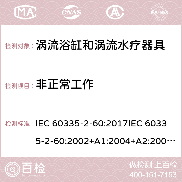 非正常工作 家用和类似用途电器的安全 第2部分：涡流浴缸和涡流水疗器具的特殊要求 IEC 60335-2-60:2017IEC 60335-2-60:2002+A1:2004+A2:2008EN 60335-2-60:2003+A1:2005+A2:2008+ A11:2010+A12:2010AS/NZS 60335.2.60:2018AS/NZS 60335.2.60:2006+A1 19