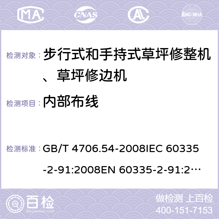 内部布线 家用和类似用途电器的安全 步行式和手持式草坪修整机、草坪修边机的专用要求 GB/T 4706.54-2008
IEC 60335-2-91:2008
EN 60335-2-91:2003
AS/NZS 60335.2.91:2008+A1:2009
SANS 60335-2-91:2008 (Ed. 3.00) 23