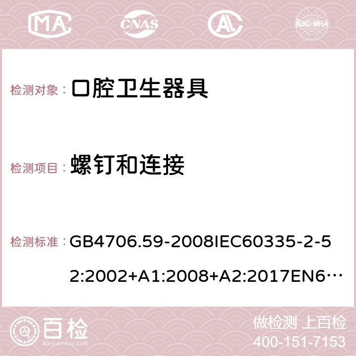 螺钉和连接 家用和类似用途电器的安全口腔卫生器具的特殊要求 GB4706.59-2008
IEC60335-2-52:2002+A1:2008+A2:2017
EN60335-2-52:2003+A1:2008+A11:2010+AC:2012+A12:2019
AS/NZS60335.2.52:2006+A1:2009AS/NZS60335.2.52:2018SANS60335-2-52:2009(Ed.3.01) 28