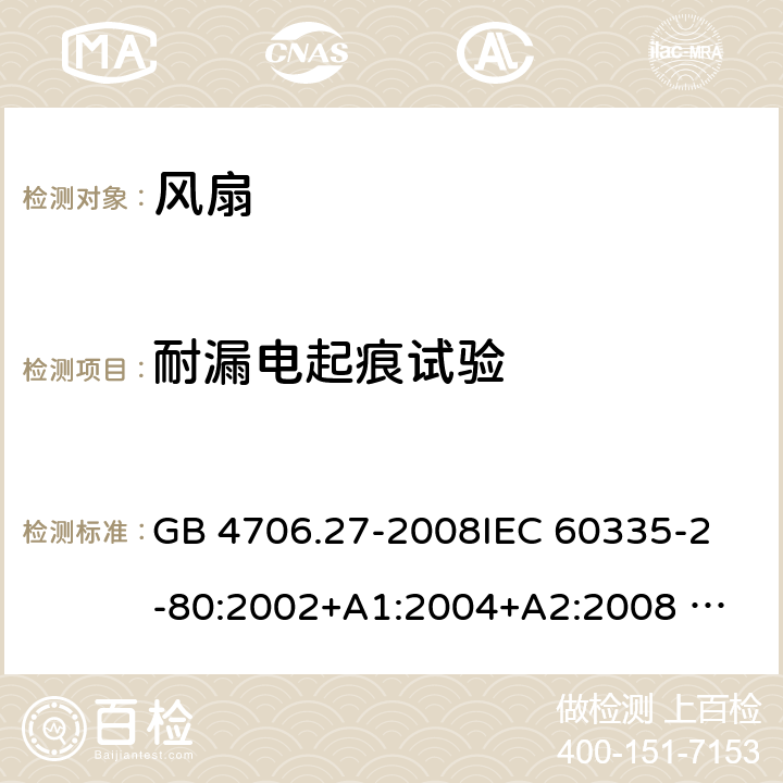 耐漏电起痕试验 家用和类似用途电器的安全 风扇的特殊要求 GB 4706.27-2008
IEC 60335-2-80:2002+A1:2004+A2:2008 
IEC 60335-2-80:2015 
EN 60335-2-80:2003+A1:2004+A2:2009
AS/NZS 60335.2.80:2004+A1:2009
AS/NZS 60335.2.80:2016
SANS 60335-2-80:2016 (Ed. 3.00) 附录N