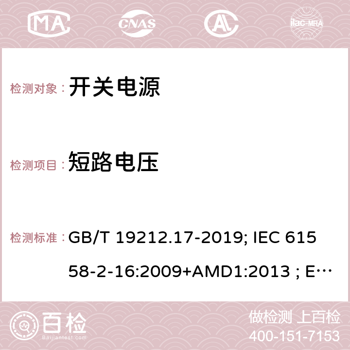 短路电压 电源电压为1100V及以下的变压器、电抗器,电源装置和类似产品的安全 第17部分:开关型电源装置和开关型电源装置用变压器的特殊要求和试验 GB/T 19212.17-2019; IEC 61558-2-16:2009+AMD1:2013 ; EN 61558-2-16:2009+A1:2013；BS EN 61558-2-16:2009+A1:2013;AS/NZS 61558.2.16:2010+A1+A2+A3; 13