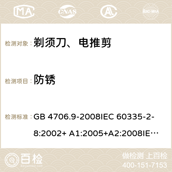 防锈 家用和类似用途电器的安全 剃须刀、电推剪及类似器具的特殊要求 GB 4706.9-2008
IEC 60335-2-8:2002+ A1:2005+A2:2008
IEC 60335-2-8:2012+A1:2015+A2:2018
EN 60335-2-8:2003+A1:2005+A2:2008
EN 60335-2-8:2015+A1:2016 31