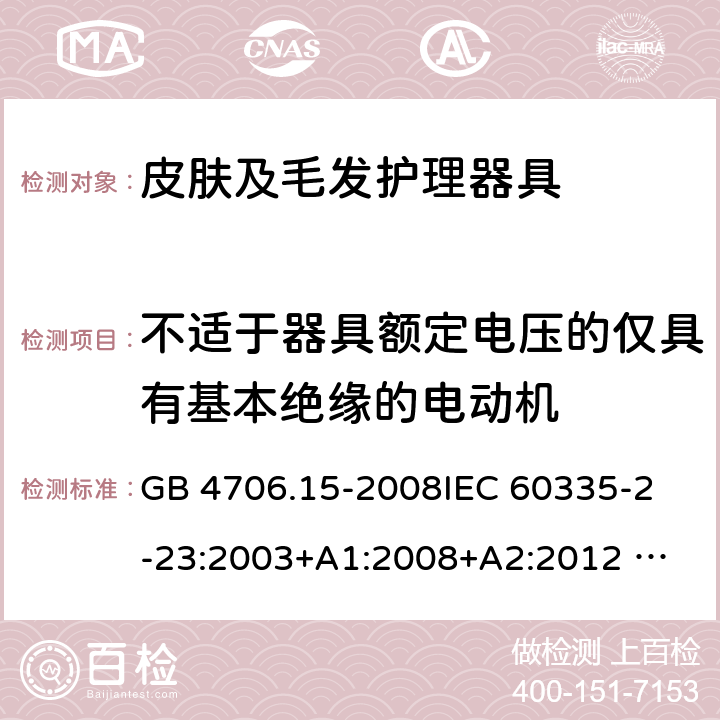 不适于器具额定电压的仅具有基本绝缘的电动机 家用和类似用途电器的安全 皮肤及毛发护理器具的特殊要求 GB 4706.15-2008
IEC 60335-2-23:2003+A1:2008+A2:2012 
IEC 60335-2-23:2016+A1:2019 
EN 60335-2-23:2003+A1:2008+A11:2010+AC:2012+A2: 2015
AS/NZS 60335.2.23:2012+A1:2015 AS/NZS 60335.2.23:2017 SANS 60335-2-23:2019 (Ed. 4.00) 附录I