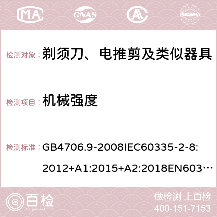 机械强度 家用和类似用途电器的安全剃须刀、电推剪及类似器具 GB4706.9-2008
IEC60335-2-8:2012+A1:2015+A2:2018
EN60335-2-8:2015+A1：2016
AS/NZS60335.2.8:2004+A1:2006+A2:2009
AS/NZS60335.2.8:2013+A1:2017+A2:2019
SANS60335-2-8:2013(Ed.3.00) 21