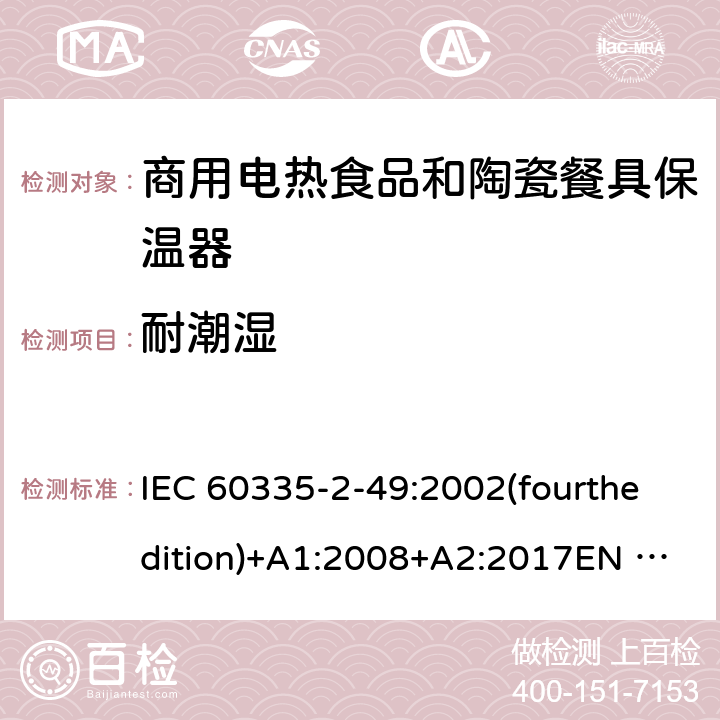 耐潮湿 IEC 60335-2-49 家用和类似用途电器的安全 商用电热食品和陶瓷餐具保温器的特殊要求 :2002(fourthedition)+A1:2008+A2:2017EN 60335-2-49:2003+A1:2008+A11:2012+A2:2019 GB 4706.51-2008 15