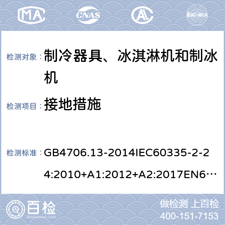 接地措施 家用和类似用途电器的安全制冷器具、冰淇淋机和制冰机的特殊要求 GB4706.13-2014
IEC60335-2-24:2010+A1:2012+A2:2017
EN60335-2-24:2010+A1:2019+A2:2019
AS/NZS60335.2.24:2010+A1:2013+A2:2018
SANS60335-2-24:2014(Ed.5.01) 27