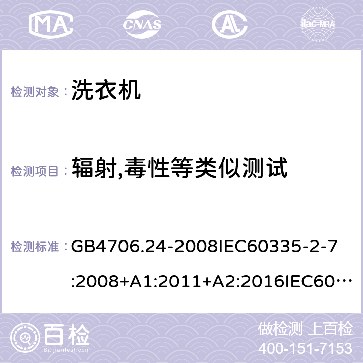 辐射,毒性等类似测试 家用和类似用途电器的安全洗衣机的特殊要求 GB4706.24-2008
IEC60335-2-7:2008+A1:2011+A2:2016IEC60335-2-7:2019
EN60335-2-7:2010+A1:2013+A11:2013
AS/NZS60335.2.7:2012+A1:2015+A2:2017
SANS60335-2-7:2014(Ed.5.01)SANS60335-2-7:2017(Ed.5.02) 32