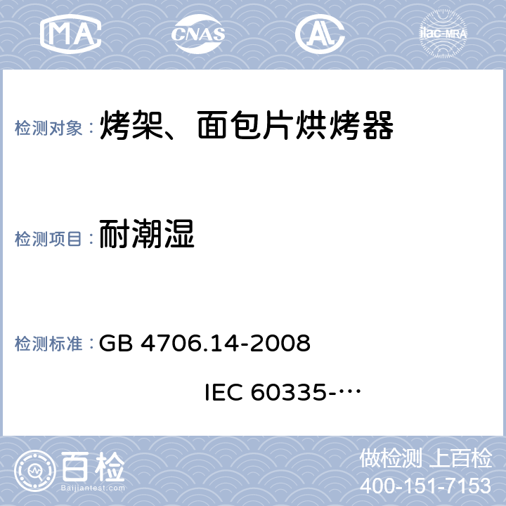 耐潮湿 家用和类似用途电器的安全 烤架、面包片烘烤器及类似用途便携式烹饪器具的特殊要求 GB 4706.14-2008 
IEC 60335-2-9:2002+A1:2004+A2:2006 
IEC 60335-2-9:2008+A1:2012+A2:2016
IEC 60335-2-9:2019 
EN 60335-2-9:2003+A1:2004+A2:2006+A12:2007+A13:2010
AS/NZS 60335.2.9:2009+A1:2011 
AS/NZS 60335.2.9:2014+A1:2015+A2:2016+A3:2017
AS/NZS 60335.2.9:2020 15