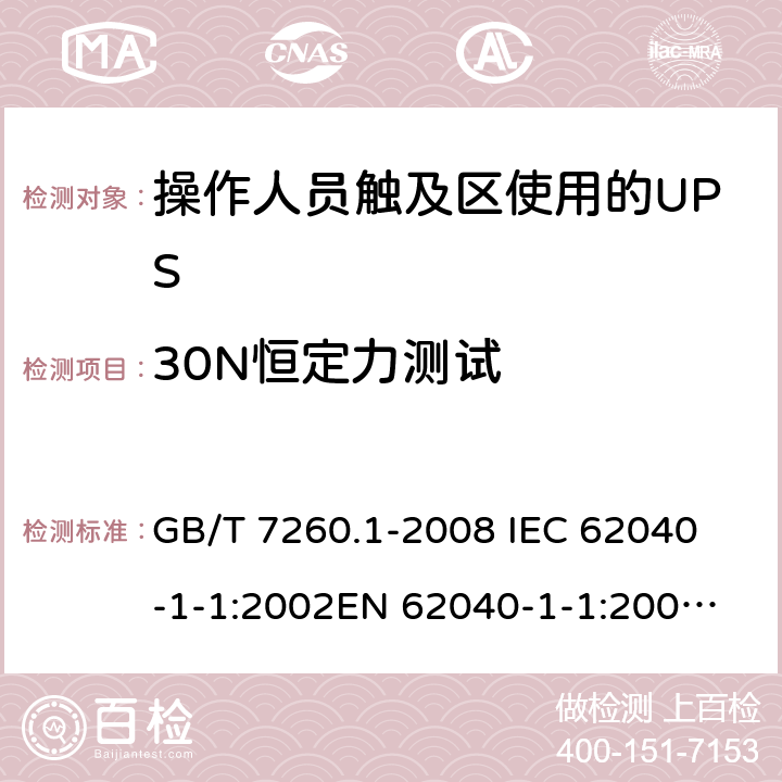 30N恒定力测试 不间断电源设备 第1-1部分: 操作人员触及区使用的UPS的一般规定和安全要求 GB/T 7260.1-2008 
IEC 62040-1-1:2002
EN 62040-1-1:2003
AS/NZS 62040-1-1:2003 7.3