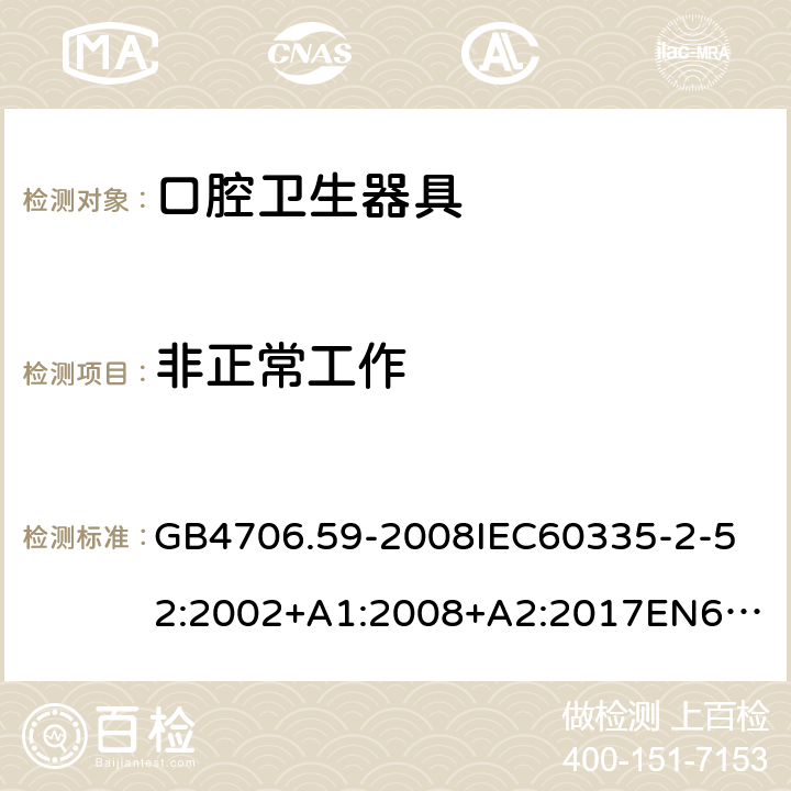 非正常工作 家用和类似用途电器的安全口腔卫生器具的特殊要求 GB4706.59-2008
IEC60335-2-52:2002+A1:2008+A2:2017
EN60335-2-52:2003+A1:2008+A11:2010+AC:2012+A12:2019
AS/NZS60335.2.52:2006+A1:2009AS/NZS60335.2.52:2018SANS60335-2-52:2009(Ed.3.01) 19