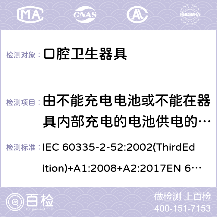 由不能充电电池或不能在器具内部充电的电池供电的器具 家用和类似用途电器的安全 口腔卫生器具的特殊要求 IEC 60335-2-52:2002(ThirdEdition)+A1:2008+A2:2017EN 60335-2-52:2003+A1:2008+A11:2010+A12:2019 AS/NZS 60335.2.52:2018GB 4706.59-2008 附录S