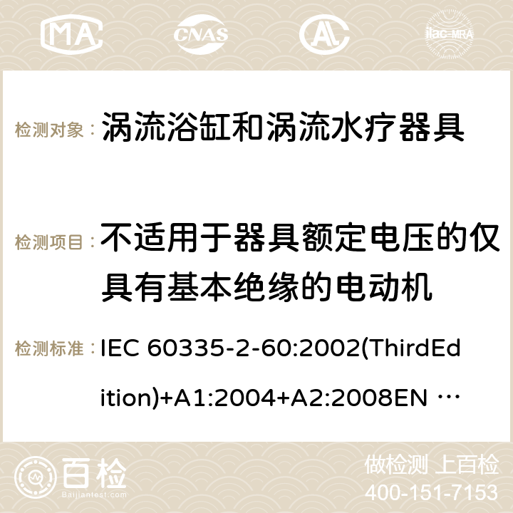 不适用于器具额定电压的仅具有基本绝缘的电动机 家用和类似用途电器的安全 涡流浴缸和涡流水疗器具的特殊要求 IEC 60335-2-60:2002(ThirdEdition)+A1:2004+A2:2008
EN 60335-2-60:2003+A1:2005+A2:2008+A11:2010+A12:2010
AS/NZS 60335.2.60:2006+A1:2009
GB 4706.73-2008 附录I