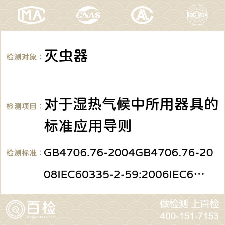 对于湿热气候中所用器具的标准应用导则 家用和类似用途电器的安全灭虫器的特殊要求 GB4706.76-2004
GB4706.76-2008
IEC60335-2-59:2006
IEC60335-2-59:2009
IEC60335-2-59:2002+A1:2006+A2:2009
EN60335-2-59:2003+A1:2006+A2:2009+A11:2018
AS/NZS60335.2.59:2005+A1:2005+A2:2006+A3:2010 附录P