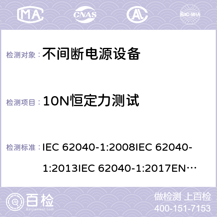 10N恒定力测试 不间断电源设备 第1部分: UPS的一般规定和安全要求 IEC 62040-1:2008
IEC 62040-1:2013
IEC 62040-1:2017
EN 62040-1:2008+A1:2013
EN 62040-1:2019 7.3