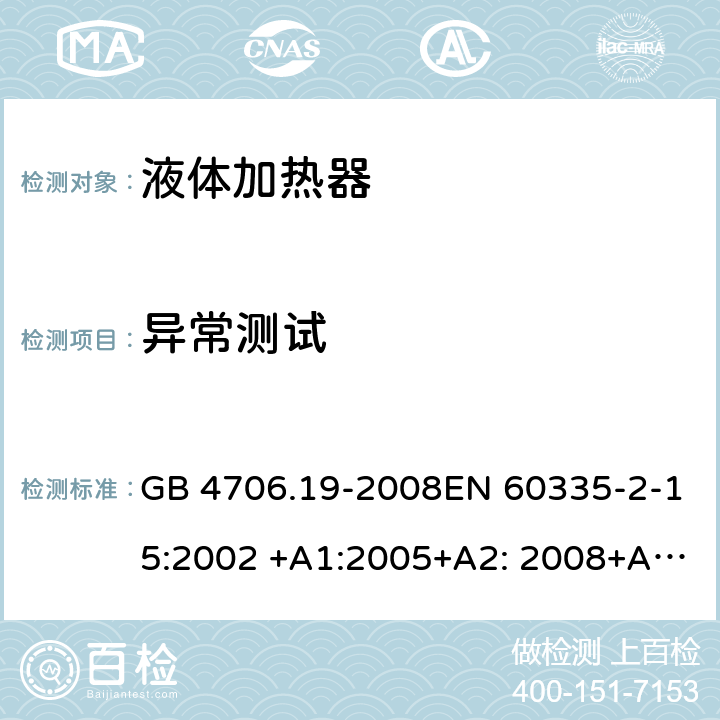 异常测试 家用和类似用途电器的安全液体加热器的特殊要求 GB 4706.19-2008EN 60335-2-15:2002 +A1:2005+A2: 2008+A11:2012 IEC 60335-2-15:2012 +A1:2016+A2:2018 EN 60335-2-15:2016+A1:2018AS/NZS60335.2.15:2013+A1:2016+A2:2017+A3:2018 19