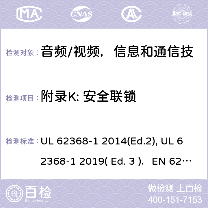 附录K: 安全联锁 《音频/视频，信息和通信技术设备 - 第1部分：安全要求》 UL 62368-1 2014(Ed.2), UL 62368-1 2019( Ed. 3 )，EN 62368-1:2014/A11：2017，IEC 62368-1:2014, IEC 62368-1:2018, AS/NZS 62368.1:2018, EN IEC 62368-1:2020 附录 K