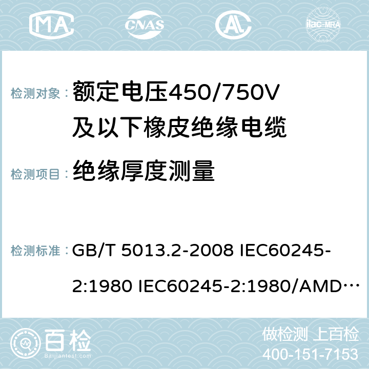 绝缘厚度测量 额定电压450/750V及以下橡皮绝缘电缆 第2部分: 试验方法 GB/T 5013.2-2008 
IEC60245-2:1980 IEC60245-2:1980/AMD1:1985 
IEC60245-2:1994 IEC60245-2:1994/AMD1:1997IEC60245-2:1994/AMD2:1998 
J60245-2（H20）
JIS C 3663-2：2003 1.9