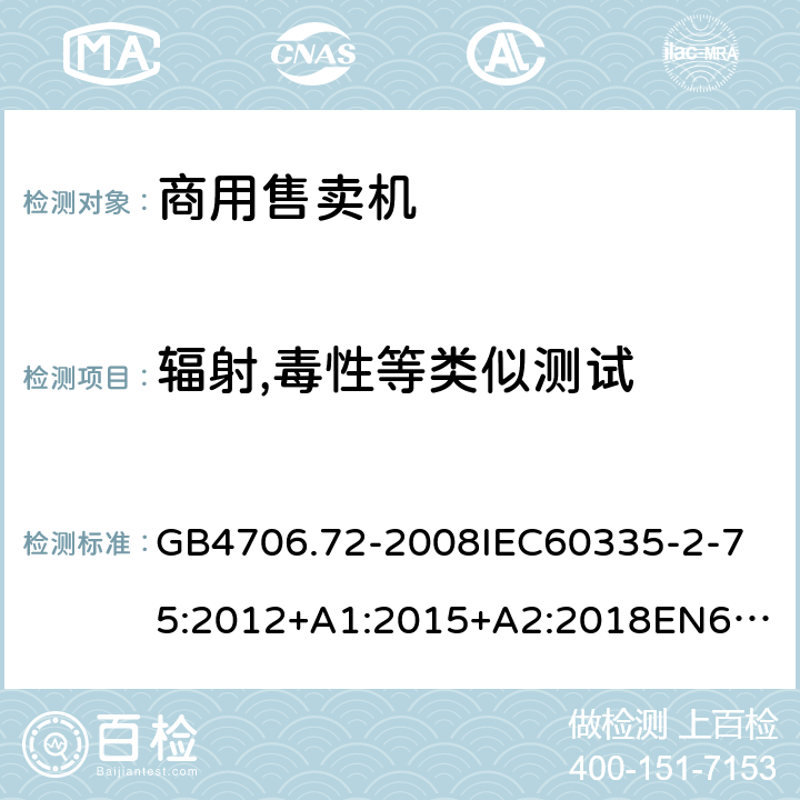 輻射,毒性等類似測(cè)試 家用和類似用途電器的安全商用售賣機(jī)的特殊要求 GB4706.72-2008
IEC60335-2-75:2012+A1:2015+A2:2018
EN60335-2-75:2004+A1:2005+A2:2008+A11:2006+A12:2010
AS/NZS60335.2.75:2013+A1:2014+A2:2017+A3:2019
SANS60335-2-75:2016(Ed.3.01) 32