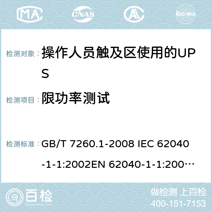 限功率测试 不间断电源设备 第1-1部分: 操作人员触及区使用的UPS的一般规定和安全要求 GB/T 7260.1-2008 
IEC 62040-1-1:2002
EN 62040-1-1:2003
AS/NZS 62040-1-1:2003 5.10