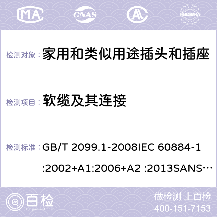 软缆及其连接 家用和类似用途插头插座第1部分:通用要求 GB/T 2099.1-2008IEC 60884-1:2002+A1:2006+A2 :2013SANS 60884-1:2013 NBR 14136:2012NBR NM-60884-1:2010 IS 1293:2019 SNI 04-3892.1:2006 CEI 23-50:2007 + V1:2008 + V2:2011+V3:2015+V4:2015 NMX-J-412-1-ANCE-2011 SI32-1-1:2012 SN 441011-1:2019 SN 441011-2-2:2019 EN50075:1990 BSEN50075:1991 NP1260-1:2016 cl 23