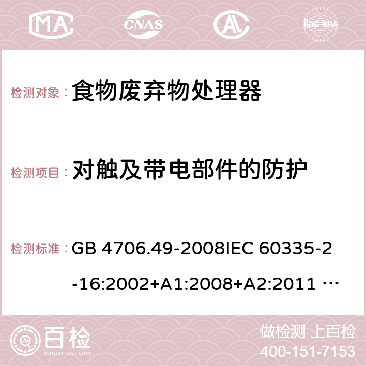 对触及带电部件的防护 家用和类似用途电器的安全 废弃食物处理器的特殊要求 GB 4706.49-2008
IEC 60335-2-16:2002+A1:2008+A2:2011 
EN 60335-2-16:2003+A1:2008+A2:2012 
AS/NZS 60335.2.16:2012
SANS 60335-2-16:2014 (Ed. 3.02) 8