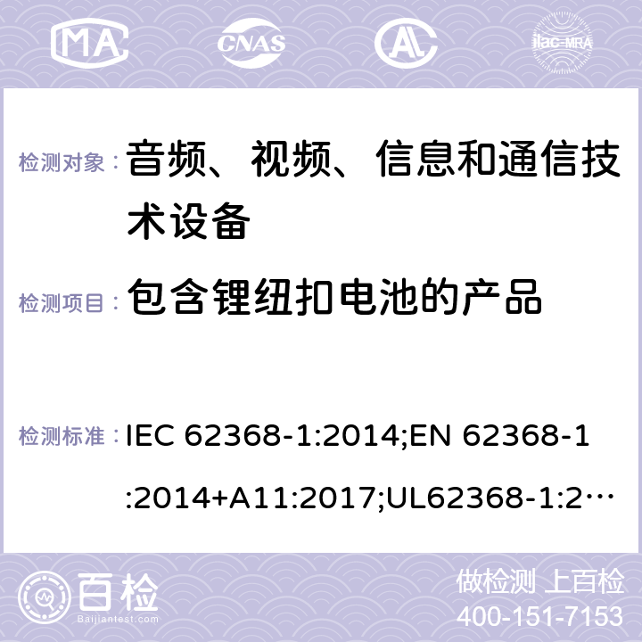 包含锂纽扣电池的产品 音频/视频、信息技术和通信技术设备 第1部分：安全要求 IEC 62368-1:2014;EN 62368-1:2014+A11:2017;UL62368-1:2014;IEC62368-1:2018;AS/NZS 62368.1:2018 4.8