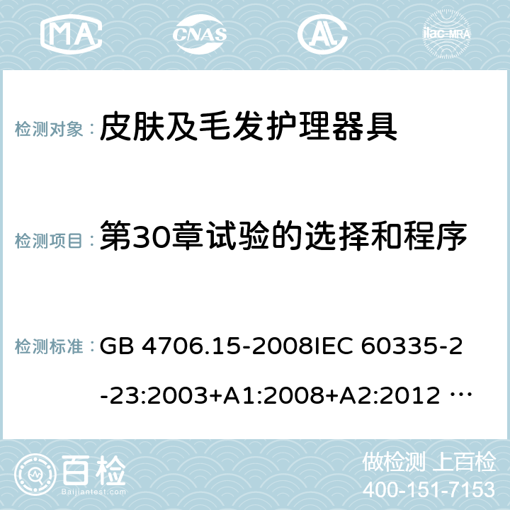 第30章试验的选择和程序 家用和类似用途电器的安全 皮肤及毛发护理器具的特殊要求 GB 4706.15-2008
IEC 60335-2-23:2003+A1:2008+A2:2012 
IEC 60335-2-23:2016+A1:2019 
EN 60335-2-23:2003+A1:2008+A11:2010+AC:2012+A2: 2015
AS/NZS 60335.2.23:2012+A1:2015 AS/NZS 60335.2.23:2017 SANS 60335-2-23:2019 (Ed. 4.00) 附录O