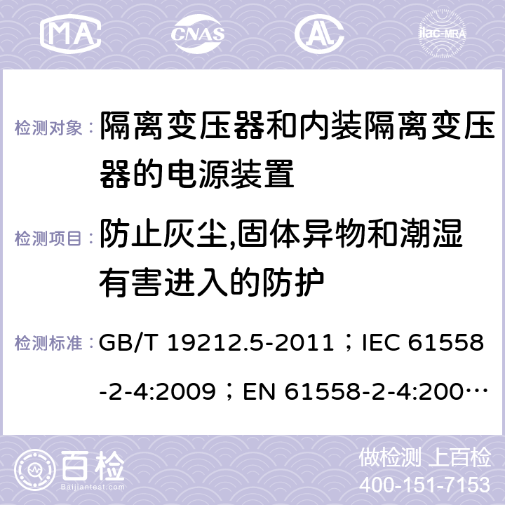 防止灰尘,固体异物和潮湿有害进入的防护 电源电压为1 100V及以下的变压器、电抗器、电源装置和类似产品的安全 第5部分：隔离变压器和内装隔离变压器的电源装置的特殊要求和试验 GB/T 19212.5-2011；IEC 61558-2-4:2009；EN 61558-2-4:2009；AS/NZS 61558.2.4:2009+A1:2012 17