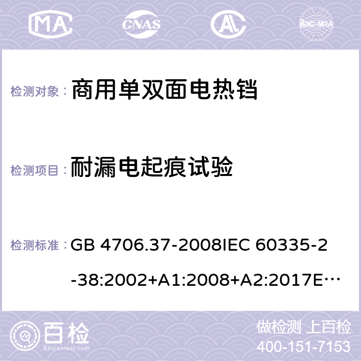 耐漏电起痕试验 家用和类似用途电器的安全 商用单双面电热铛的特殊要求 GB 4706.37-2008
IEC 60335-2-38:2002+A1:2008+A2:2017
EN 60335-2-38:2003+A1:2008
SANS 60335-2-38 Ed. 4.01 (2009) 附录N