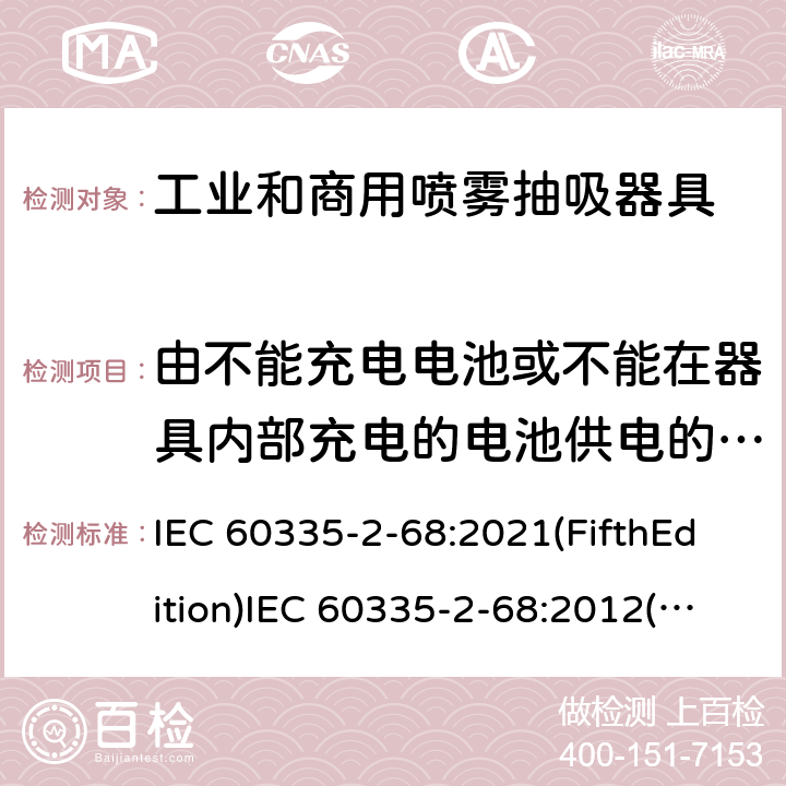 由不能充电电池或不能在器具内部充电的电池供电的器具 家用和类似用途电器的安全 工业和商用喷雾抽吸器具的特殊要求 IEC 60335-2-68:2021(FifthEdition)IEC 60335-2-68:2012(FourthEdition)+A1:2016EN 60335-2-68:2012IEC 60335-2-68:2002(ThirdEdition)+A1:2005+A2:2007AS/NZS 60335.2.68:2013+A1:2017GB 4706.87-2008 附录S