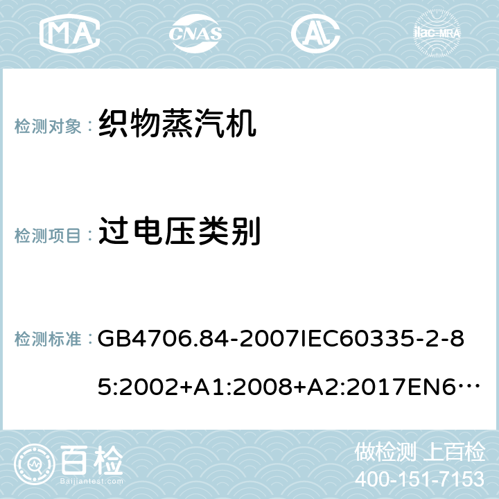 过电压类别 家用和类似用途电器的安全第2部分_织物蒸汽机的特殊要求 GB4706.84-2007
IEC60335-2-85:2002+A1:2008+A2:2017
EN60335-2-85:2003+A1:2008+A11:2018
AS/NZS60335.2.85:2005+A1:2009
SANS60335-2-85:2009(Ed.2.01)AS/NZS60335.2.85:2018 附录K