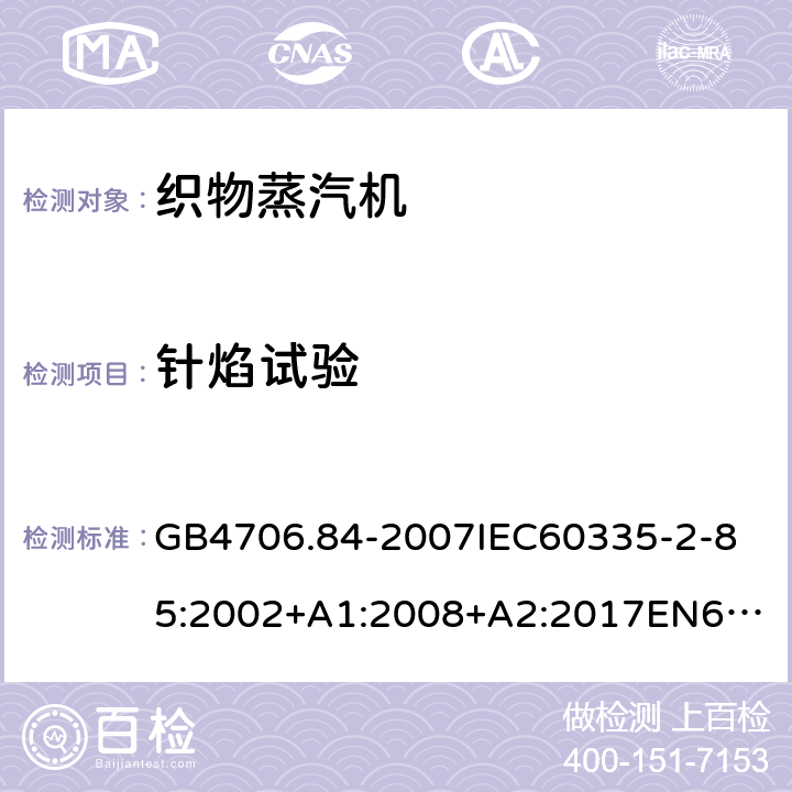 针焰试验 家用和类似用途电器的安全第2部分_织物蒸汽机的特殊要求 GB4706.84-2007
IEC60335-2-85:2002+A1:2008+A2:2017
EN60335-2-85:2003+A1:2008+A11:2018
AS/NZS60335.2.85:2005+A1:2009
SANS60335-2-85:2009(Ed.2.01)AS/NZS60335.2.85:2018 附录E