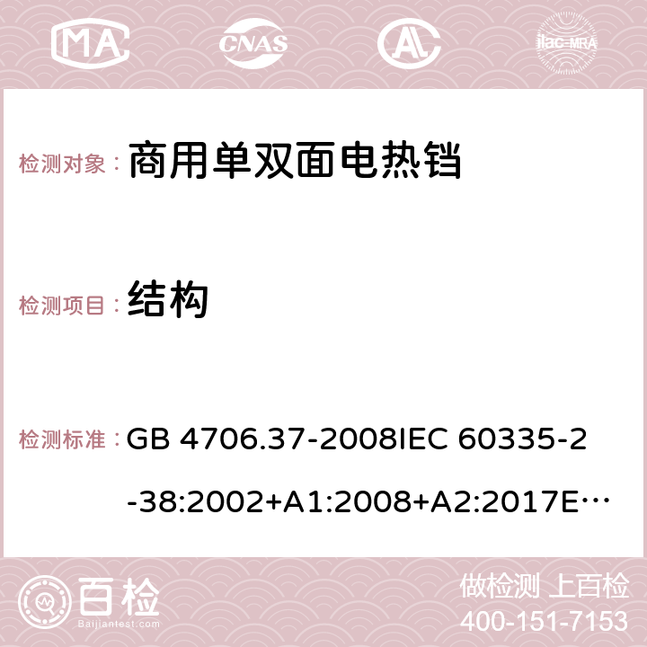 结构 家用和类似用途电器的安全 商用单双面电热铛的特殊要求 GB 4706.37-2008
IEC 60335-2-38:2002+A1:2008+A2:2017
EN 60335-2-38:2003+A1:2008
SANS 60335-2-38 Ed. 4.01 (2009) 22