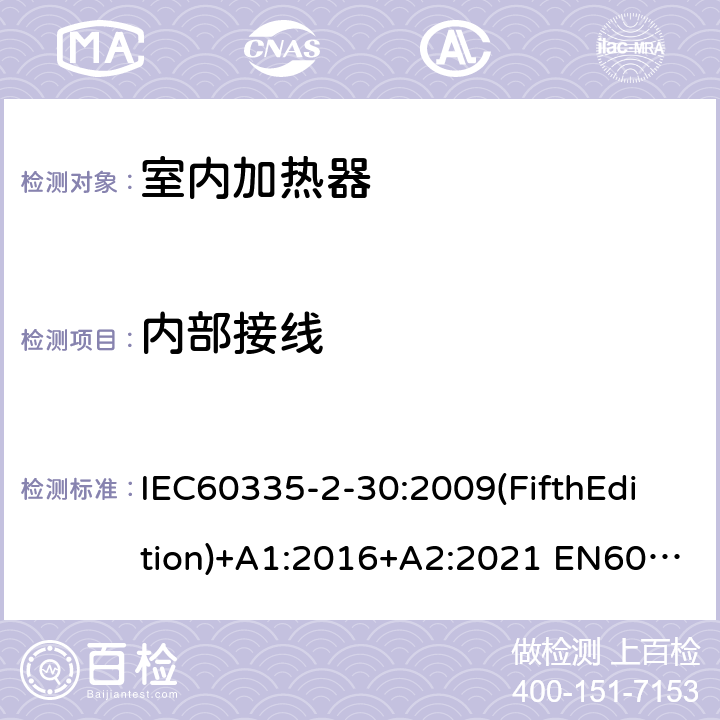 内部接线 家用和类似用途电器的安全 室内加热器的特殊要求 IEC60335-2-30:2009(FifthEdition)+A1:2016+A2:2021 EN60335-2-30:2009+A11:2012+A1:2020+A12:2020 IEC 60335-2-30:2002(FourthEdition)+A1:2004+A2:2007 AS/NZS 60335.2.30:2015+A1:2015+A2:2017+A3:2020 GB 4706.23-2007 23