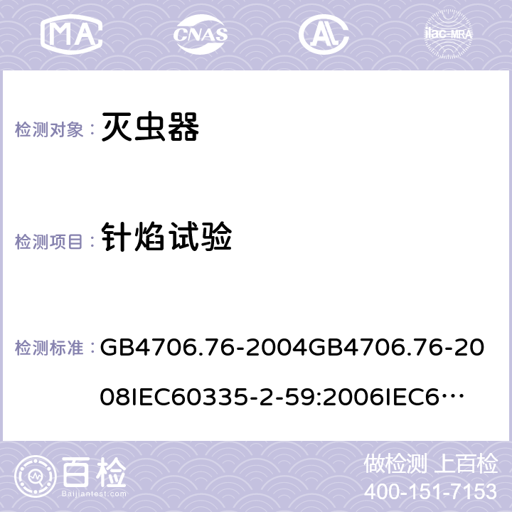 针焰试验 家用和类似用途电器的安全灭虫器的特殊要求 GB4706.76-2004
GB4706.76-2008
IEC60335-2-59:2006
IEC60335-2-59:2009
IEC60335-2-59:2002+A1:2006+A2:2009
EN60335-2-59:2003+A1:2006+A2:2009+A11:2018
AS/NZS60335.2.59:2005+A1:2005+A2:2006+A3:2010 附录E