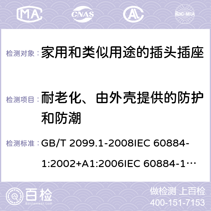 耐老化、由外壳提供的防护和防潮 家用和类似用途的插头插座 第1部分:通用要求 GB/T 2099.1-2008
IEC 60884-1:2002+A1:2006
IEC 60884-1:2002+A1:2006+A2:2013
IEC 60884-1(ed.3.2):2013
IEC 60884-1:1994+A1:1994+A2:1995 16