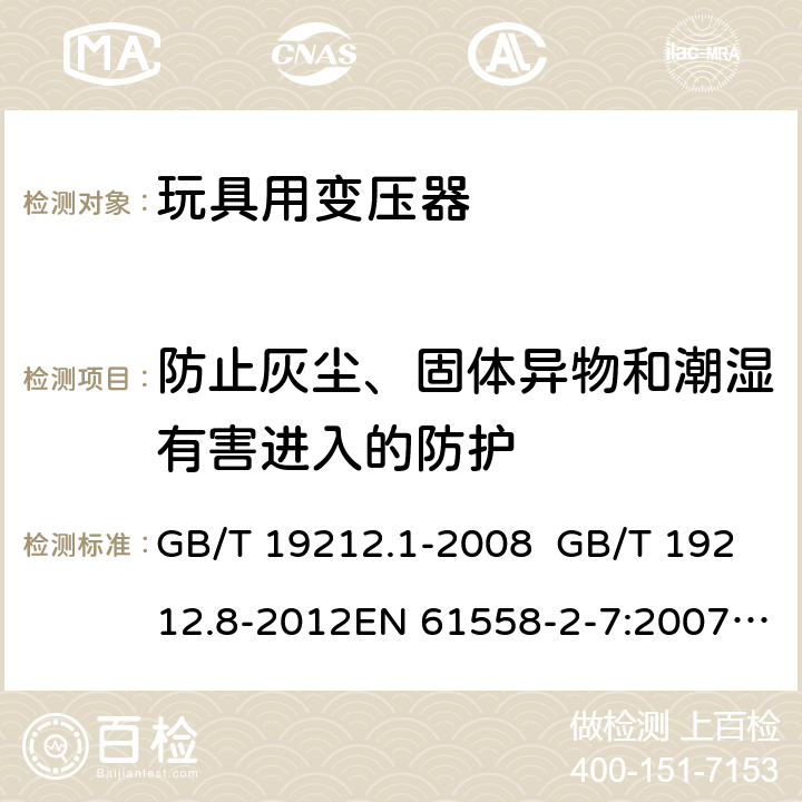 防止灰尘、固体异物和潮湿有害进入的防护 电力变压器、电源、电抗器和类似产品的安全 第8部分：玩具用变压器和电源的特殊要求和试验 GB/T 19212.1-2008 GB/T 19212.8-2012EN 61558-2-7:2007IEC 61558-2-7:2007AS/NZS 61558.2.7:2008+A1:2012 17