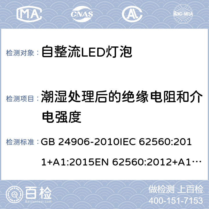 潮湿处理后的绝缘电阻和介电强度 普通照明用50V以上自镇流LED灯安全要求 GB 24906-2010
IEC 62560:2011+A1:2015
EN 62560:2012+A1:2015
AS/NZS 62560:2017 8