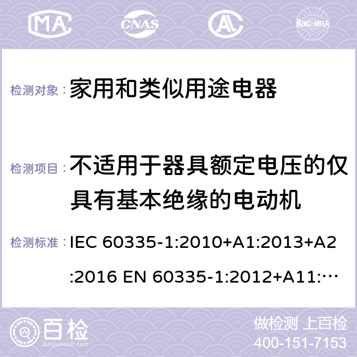 不适用于器具额定电压的仅具有基本绝缘的电动机 家用和类似用途电器的安全 第1部分:通用要求 IEC 60335-1:2010+A1:2013+A2:2016 EN 60335-1:2012+A11:2014+A13:2017 +A1:2019 +A14:2019 +A2:2019 IEC 60335-1:2001+A1:2004+A2:2006 附录I