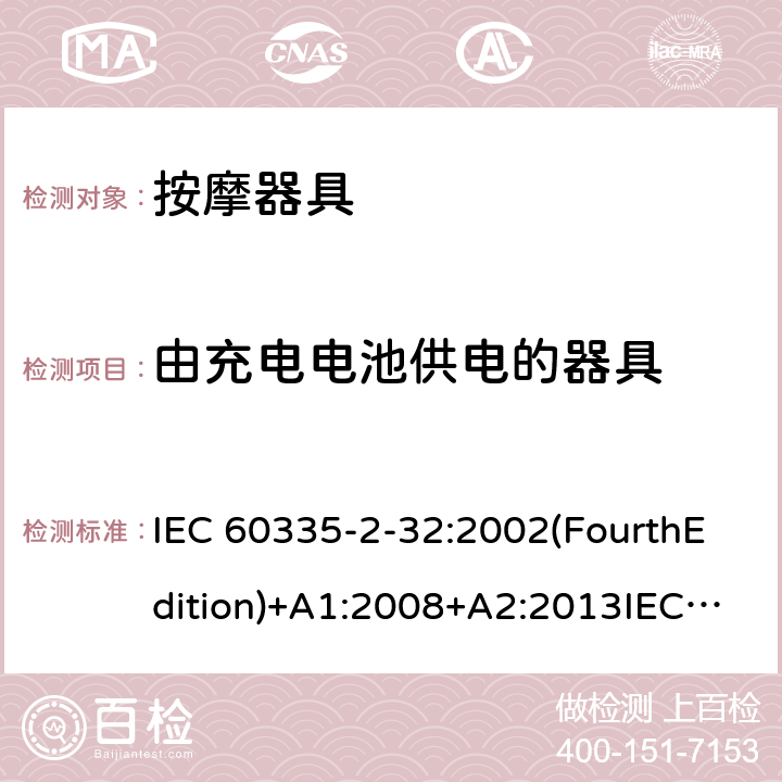 由充电电池供电的器具 家用和类似用途电器的安全 按摩器具的特殊要求 IEC 60335-2-32:2002(FourthEdition)+A1:2008+A2:2013IEC 60335-2-32:2019(FifthEdition) EN IEC 60335-2-32:2021 EN 60335-2-32:2003+A1:2008+A2:2015 AS/NZS 60335.2.32:2020 AS/NZS 60335.2.32:2014GB 4706.10-2008 附录B