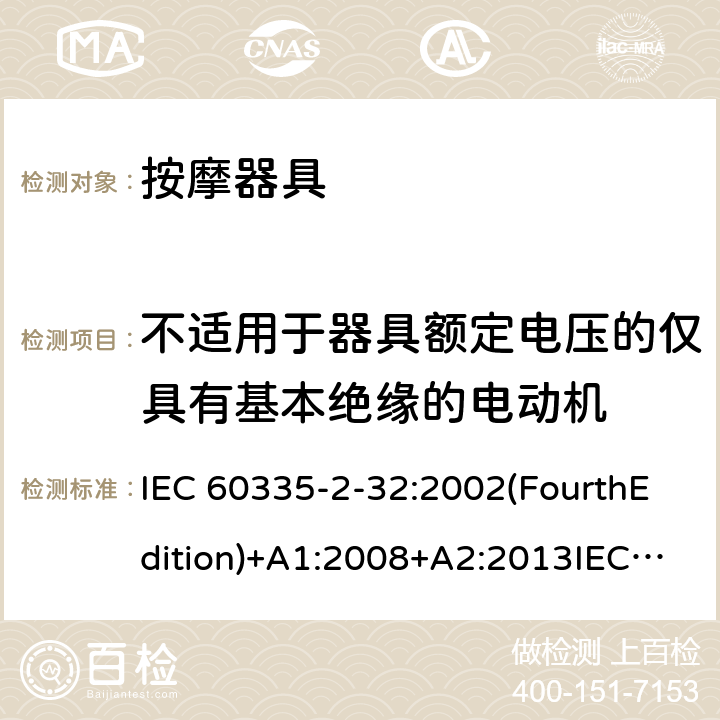 不适用于器具额定电压的仅具有基本绝缘的电动机 家用和类似用途电器的安全 按摩器具的特殊要求 IEC 60335-2-32:2002(FourthEdition)+A1:2008+A2:2013IEC 60335-2-32:2019(FifthEdition) EN IEC 60335-2-32:2021 EN 60335-2-32:2003+A1:2008+A2:2015 AS/NZS 60335.2.32:2020 AS/NZS 60335.2.32:2014GB 4706.10-2008 附录I